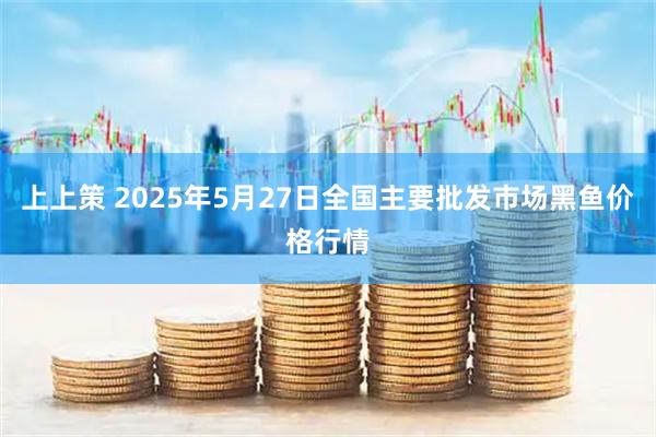 上上策 2025年5月27日全国主要批发市场黑鱼价格行情