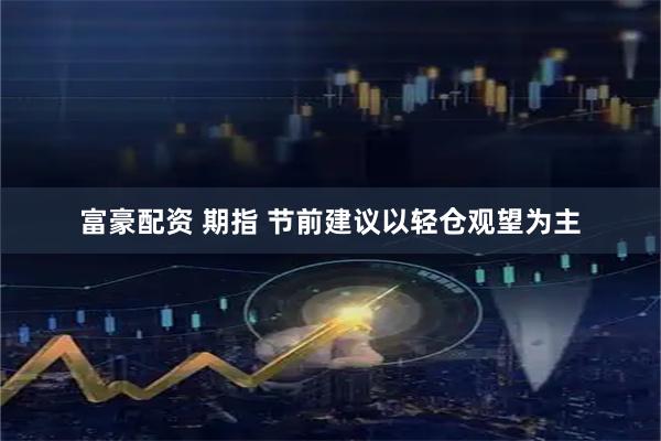 富豪配资 期指 节前建议以轻仓观望为主