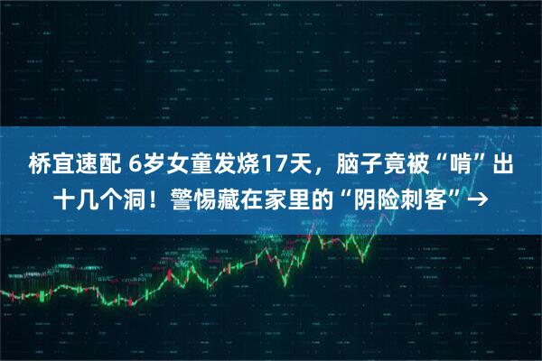 桥宜速配 6岁女童发烧17天，脑子竟被“啃”出十几个洞！警惕藏在家里的“阴险刺客”→