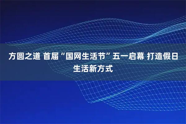 方圆之道 首届“国网生活节”五一启幕 打造假日生活新方式