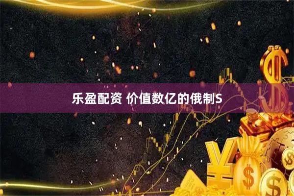 乐盈配资 价值数亿的俄制S