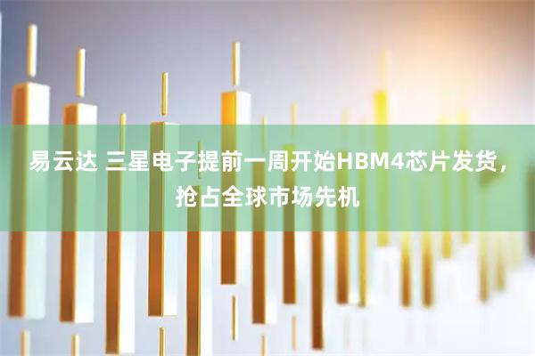 易云达 三星电子提前一周开始HBM4芯片发货，抢占全球市场先机