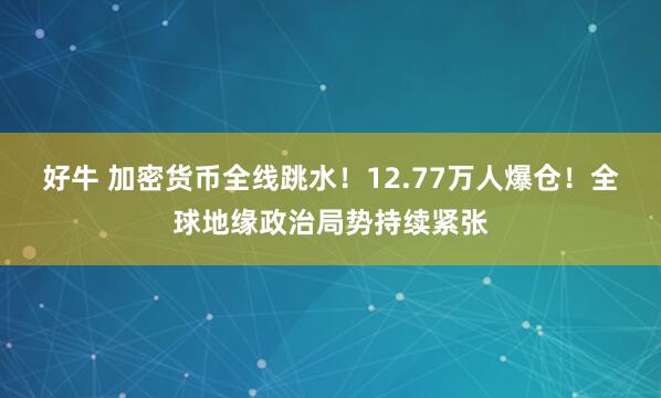 好牛 加密货币全线跳水！12.77万人爆仓！全球地缘政治局势持续紧张