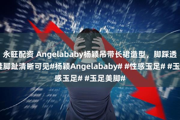 永旺配资 Angelababy杨颖吊带长裙造型，脚踩透明高跟鞋脚趾清晰可见#杨颖Angelababy# #性感玉足# #玉足美脚#