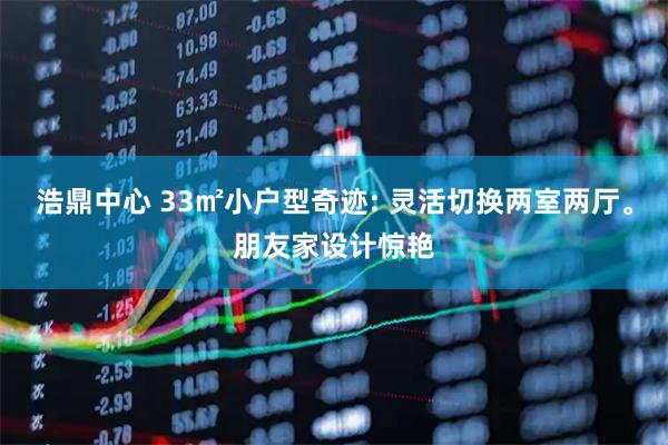 浩鼎中心 33㎡小户型奇迹: 灵活切换两室两厅。朋友家设计惊艳