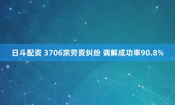 日斗配资 3706宗劳资纠纷 调解成功率90.8%
