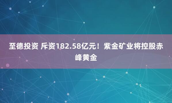 至德投资 斥资182.58亿元！紫金矿业将控股赤峰黄金