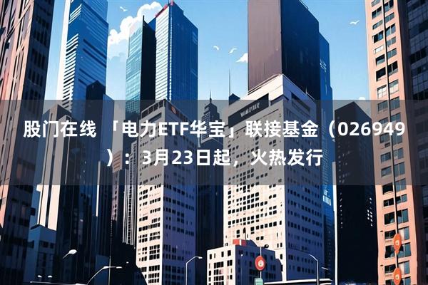 股门在线 「电力ETF华宝」联接基金（026949）：3月23日起，火热发行