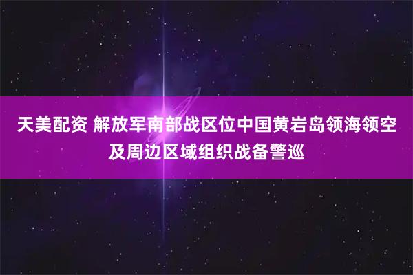 天美配资 解放军南部战区位中国黄岩岛领海领空及周边区域组织战备警巡